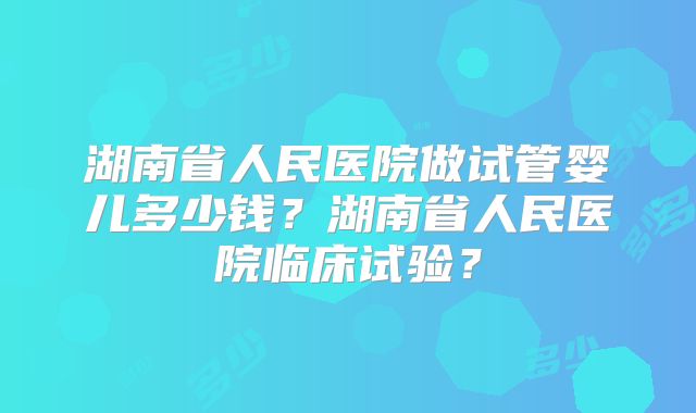 湖南省人民医院做试管婴儿多少钱？湖南省人民医院临床试验？