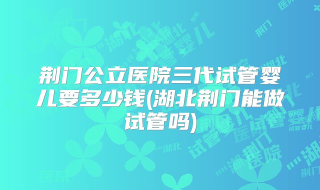 荆门公立医院三代试管婴儿要多少钱(湖北荆门能做试管吗)