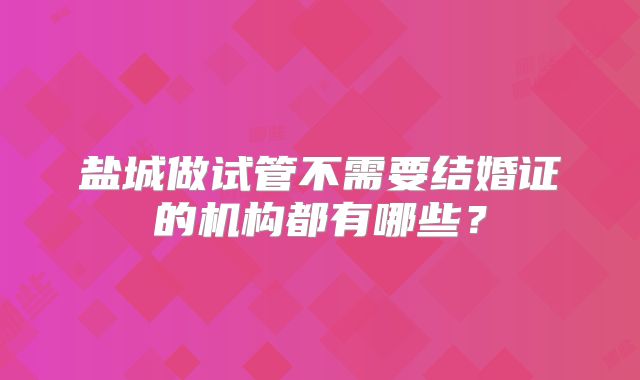 盐城做试管不需要结婚证的机构都有哪些?