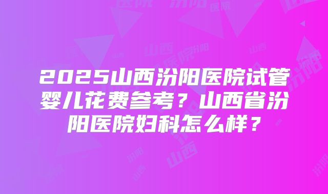 2025山西汾阳医院试管婴儿花费参考？山西省汾阳医院妇科怎么样？