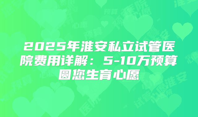 2025年淮安私立试管医院费用详解：5-10万预算圆您生育心愿