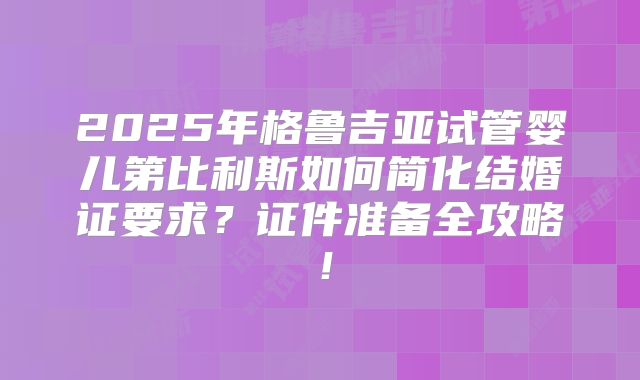 2025年格鲁吉亚试管婴儿第比利斯如何简化结婚证要求？证件准备全攻略！
