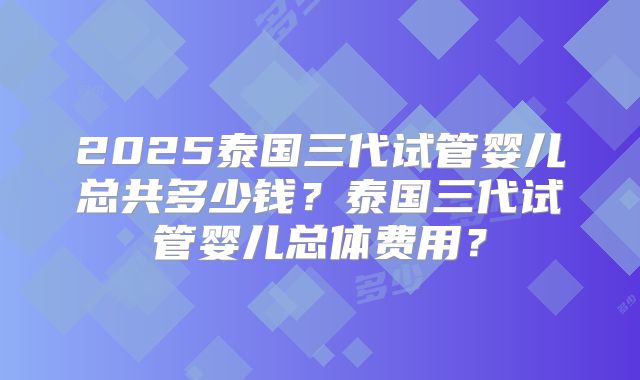 2025泰国三代试管婴儿总共多少钱？泰国三代试管婴儿总体费用？