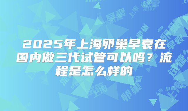 2025年上海卵巢早衰在国内做三代试管可以吗？流程是怎么样的