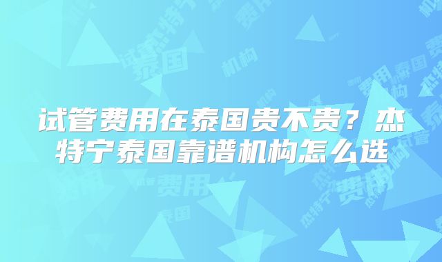 试管费用在泰国贵不贵？杰特宁泰国靠谱机构怎么选