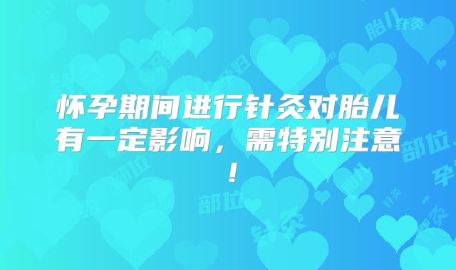 怀孕期间进行针灸对胎儿有一定影响，需特别注意！