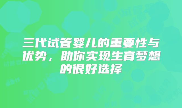 三代试管婴儿的重要性与优势，助你实现生育梦想的很好选择