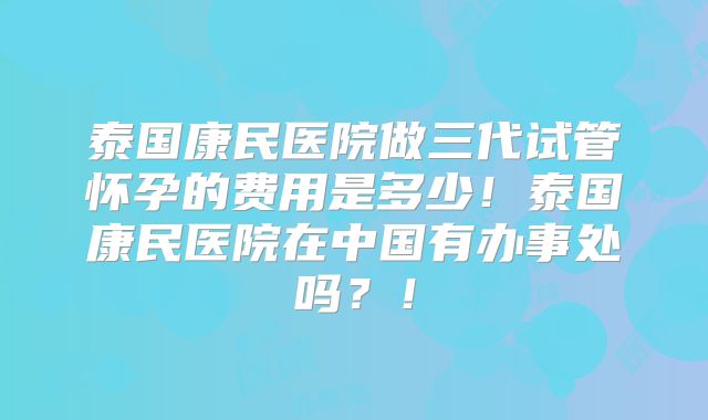 泰国康民医院做三代试管怀孕的费用是多少！泰国康民医院在中国有办事处吗？！