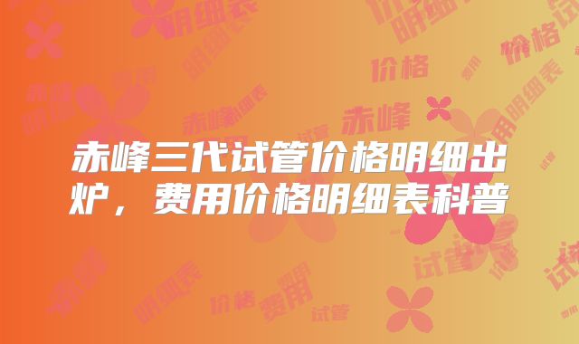 赤峰三代试管价格明细出炉，费用价格明细表科普