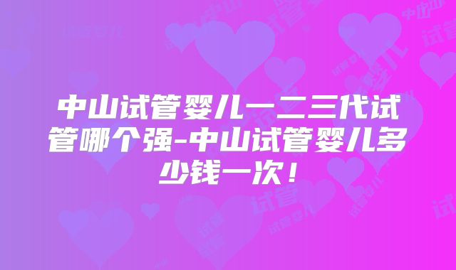 中山试管婴儿一二三代试管哪个强-中山试管婴儿多少钱一次！