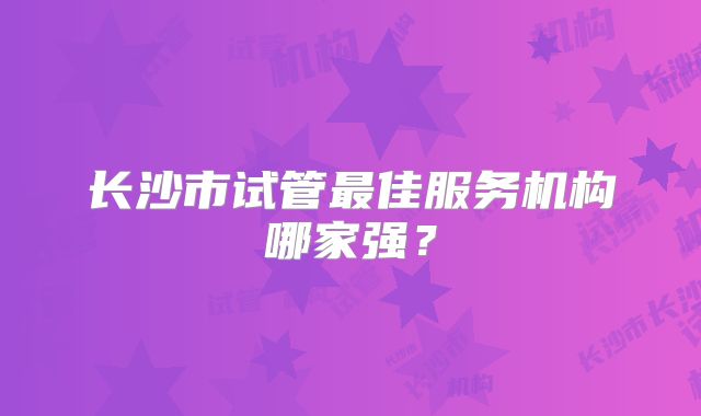 长沙市试管最佳服务机构哪家强？