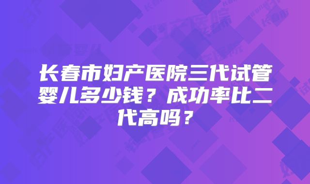 长春市妇产医院三代试管婴儿多少钱？成功率比二代高吗？