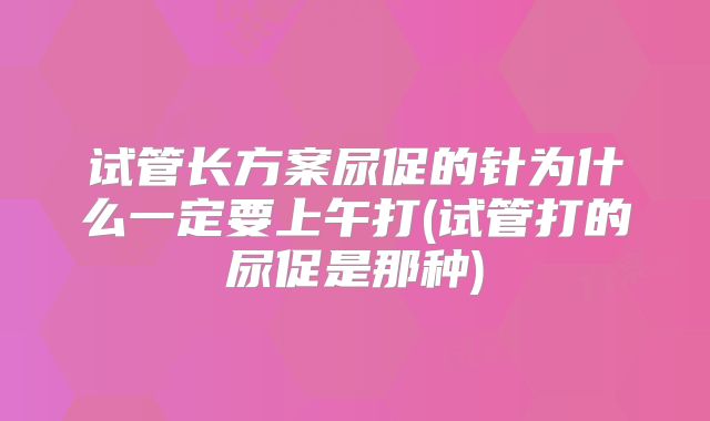 试管长方案尿促的针为什么一定要上午打(试管打的尿促是那种)