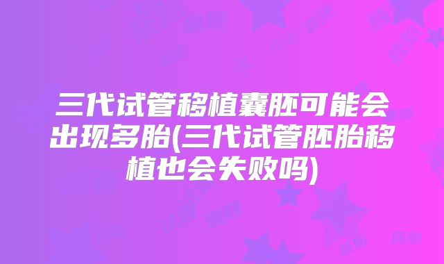 三代试管移植囊胚可能会出现多胎(三代试管胚胎移植也会失败吗)