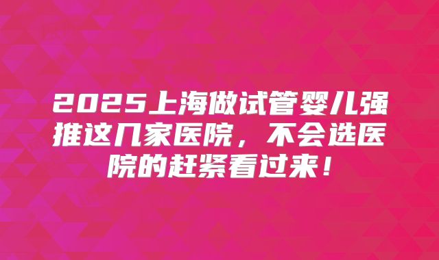 2025上海做试管婴儿强推这几家医院,不会选医院的赶紧看过来!