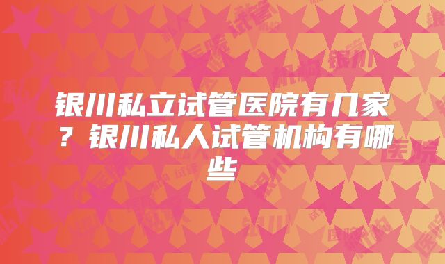 银川私立试管医院有几家？银川私人试管机构有哪些