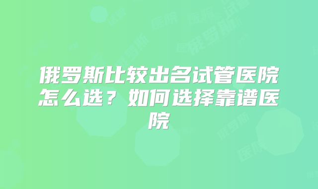 俄罗斯比较出名试管医院怎么选？如何选择靠谱医院