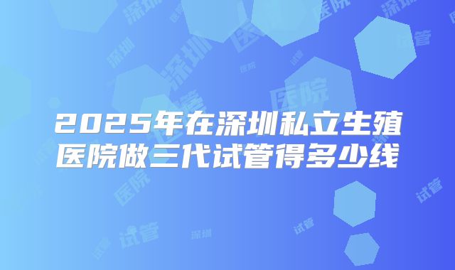 2025年在深圳私立生殖医院做三代试管得多少线
