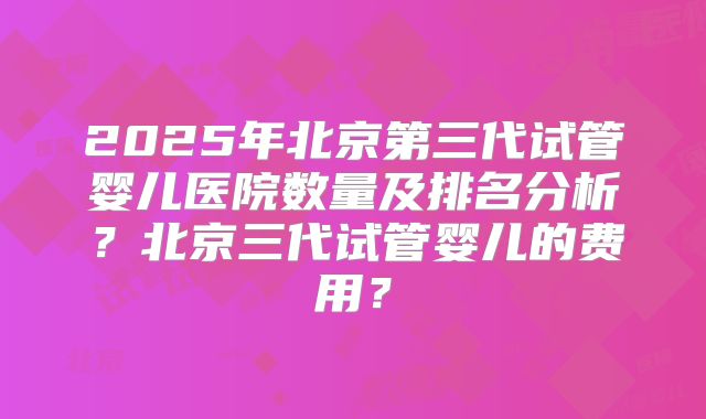 2025年北京第三代试管婴儿医院数量及排名分析？北京三代试管婴儿的费用？