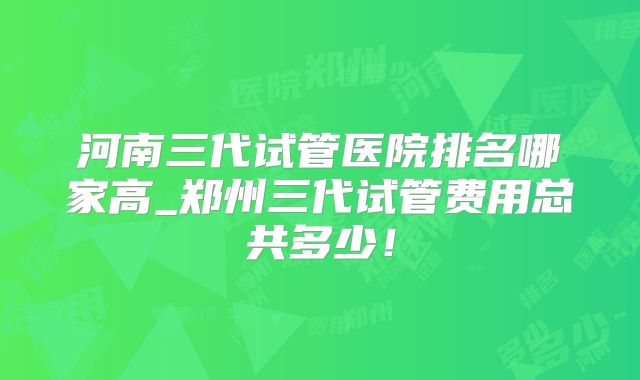 河南三代试管医院排名哪家高_郑州三代试管费用总共多少！