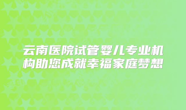 云南医院试管婴儿专业机构助您成就幸福家庭梦想