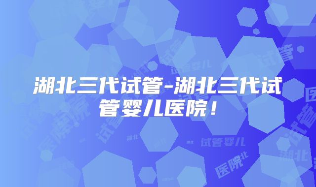 湖北三代试管-湖北三代试管婴儿医院！