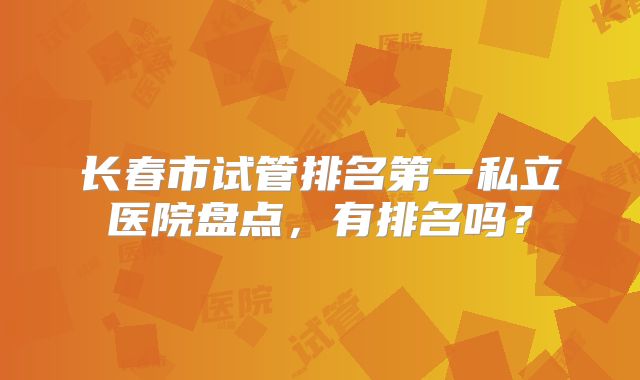 长春市试管排名第一私立医院盘点，有排名吗？