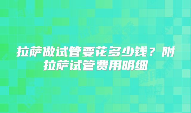 拉萨做试管要花多少钱?附拉萨试管费用明细