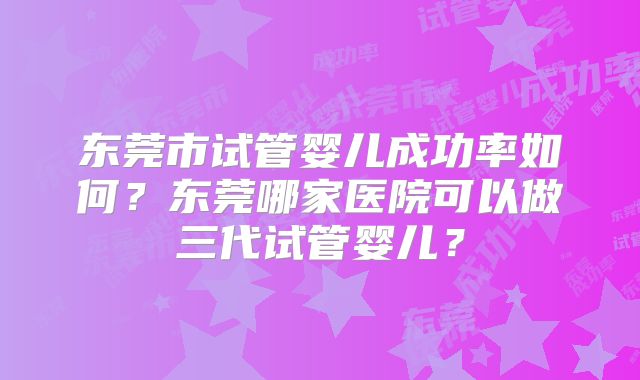 东莞市试管婴儿成功率如何？东莞哪家医院可以做三代试管婴儿？