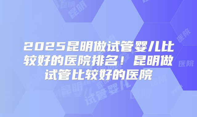 2025昆明做试管婴儿比较好的医院排名!昆明做试管比较好的医院