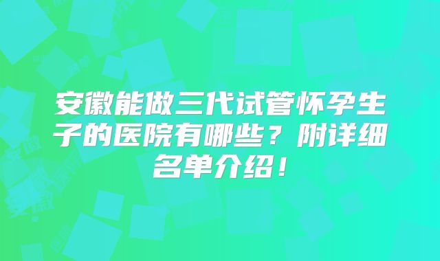安徽能做三代试管怀孕生子的医院有哪些？附详细名单介绍！