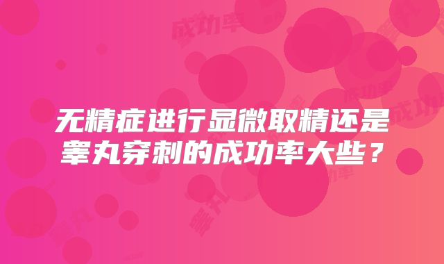 无精症进行显微取精还是睾丸穿刺的成功率大些？