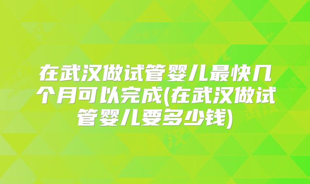 在武汉做试管婴儿最快几个月可以完成(在武汉做试管婴儿要多少钱)