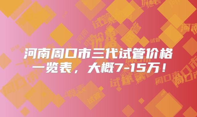 河南周口市三代试管价格一览表，大概7-15万！