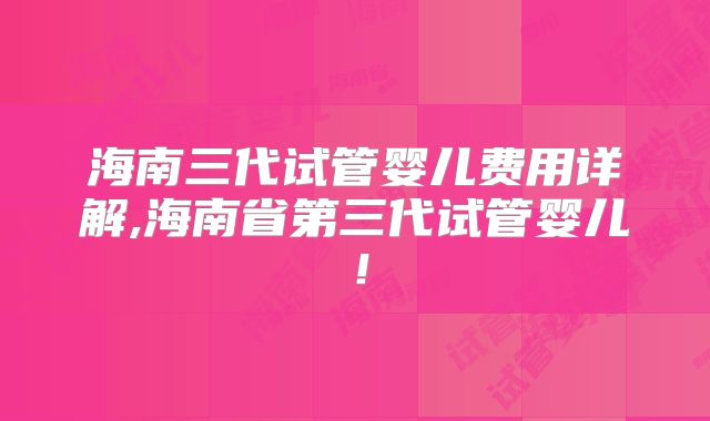 海南三代试管婴儿费用详解,海南省第三代试管婴儿!