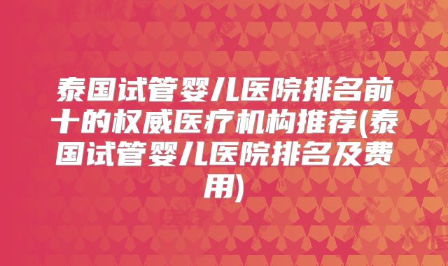 泰国试管婴儿医院排名前十的权威医疗机构推荐(泰国试管婴儿医院排名及费用)