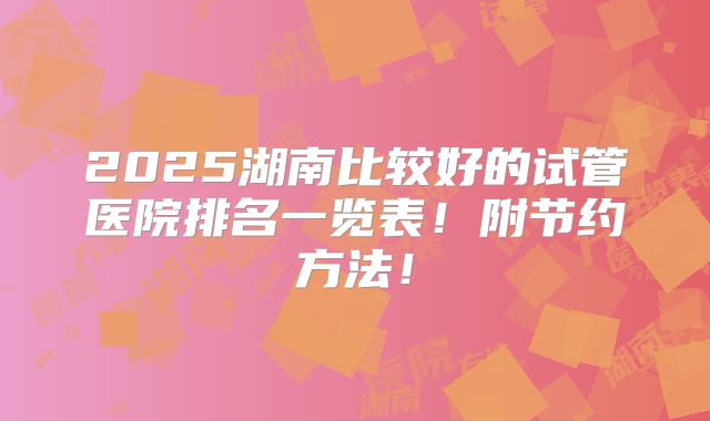 2025湖南比较好的试管医院排名一览表!附节约方法!