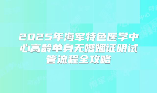 2025年海军特色医学中心高龄单身无婚姻证明试管流程全攻略