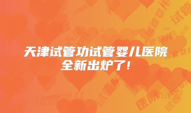 天津试管功试管婴儿医院全新出炉了!