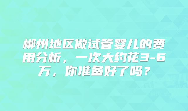 郴州地区做试管婴儿的费用分析，一次大约花3-6万，你准备好了吗？