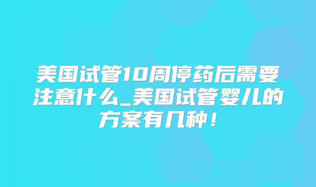 美国试管10周停药后需要注意什么_美国试管婴儿的方案有几种!