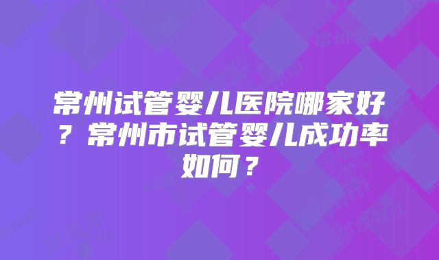 常州试管婴儿医院哪家好？常州市试管婴儿成功率如何？