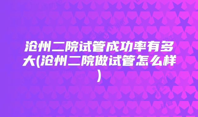 沧州二院试管成功率有多大(沧州二院做试管怎么样)