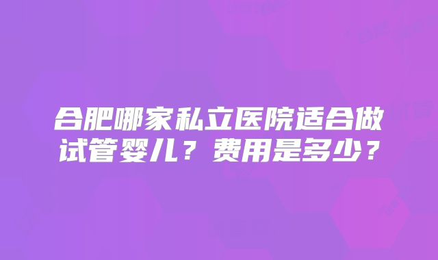 合肥哪家私立医院适合做试管婴儿？费用是多少？