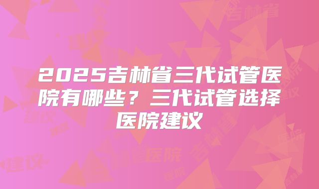 2025吉林省三代试管医院有哪些？三代试管选择医院建议