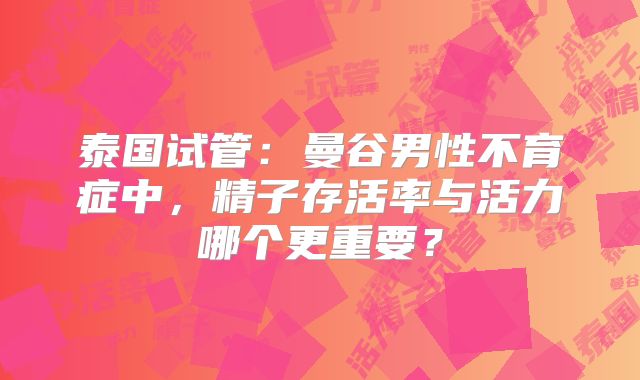 泰国试管：曼谷男性不育症中，精子存活率与活力哪个更重要？