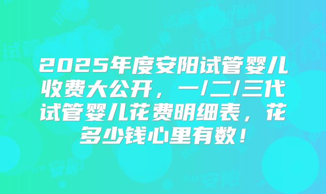 2025年度安阳试管婴儿收费大公开，一/二/三代试管婴儿花费明细表，花多少钱心里有数！