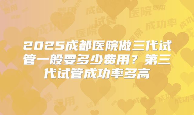 2025成都医院做三代试管一般要多少费用？第三代试管成功率多高