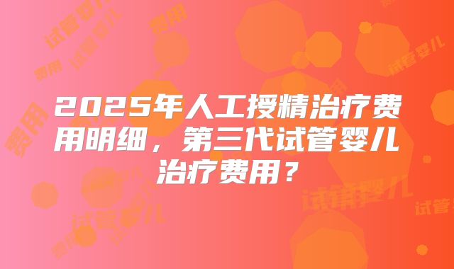 2025年人工授精治疗费用明细，第三代试管婴儿治疗费用？