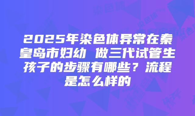 2025年染色体异常在秦皇岛市妇幼 做三代试管生孩子的步骤有哪些？流程是怎么样的